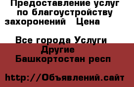 Предоставление услуг по благоустройству захоронений › Цена ­ 100 - Все города Услуги » Другие   . Башкортостан респ.